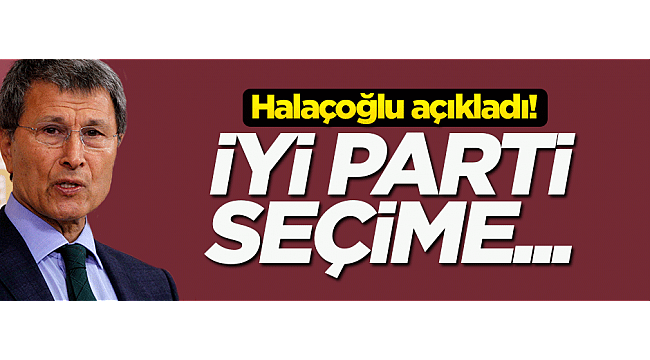 Halaçoğlu açıkladı! İYİ Parti seçime...